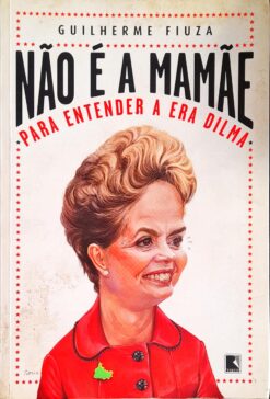 Não É A Mamãe Para Entender A Era Dilma - Guilherme Fiuza